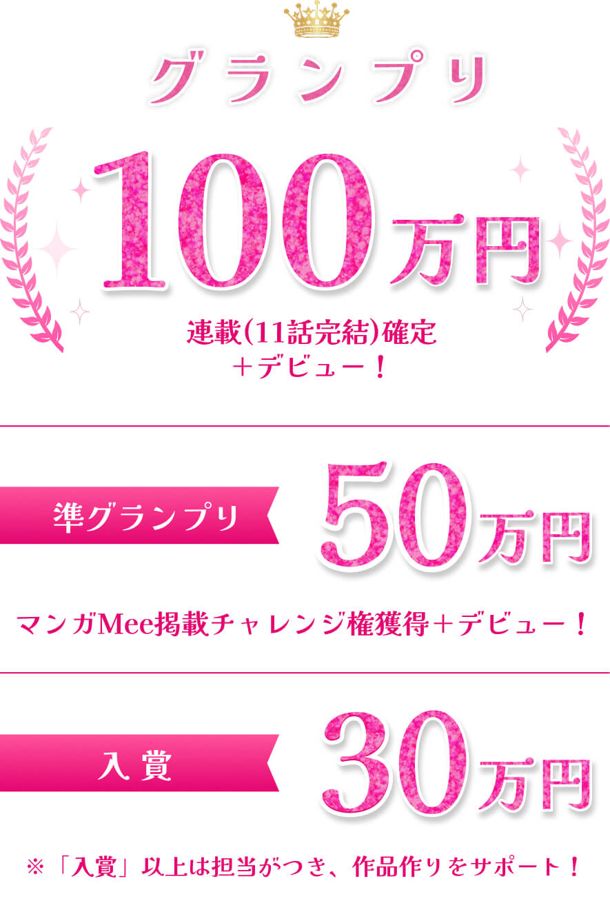 グランプリ100万円 連載(11話完結)確定+デビュー！ 準グランプリ50万円 マンガMee掲載チャレンジ権獲得＋デビュー！ 入賞30万円 ※「入賞」以上は担当がつき、作品作りをサポート！