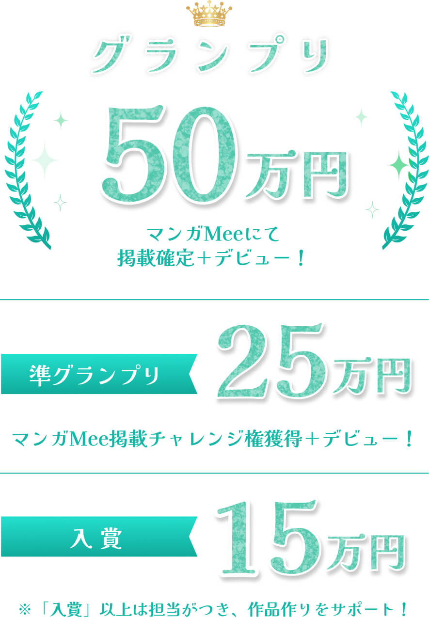 グランプリ50万円 マンガMeeにて掲載確定+デビュー！ 準グランプリ25万円 マンガMee掲載チャレンジ権獲得＋デビュー！ 入賞15万円 ※「入賞」以上は担当がつき、作品作りをサポート！